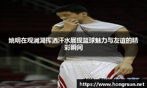 姚明在观澜湖挥洒汗水展现篮球魅力与友谊的精彩瞬间